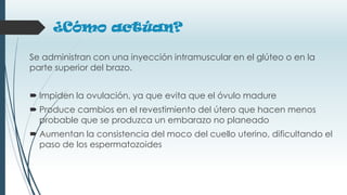 ¿Cómo actúan?
Se administran con una inyección intramuscular en el glúteo o en la
parte superior del brazo.
 Impiden la ovulación, ya que evita que el óvulo madure
 Produce cambios en el revestimiento del útero que hacen menos
probable que se produzca un embarazo no planeado
 Aumentan la consistencia del moco del cuello uterino, dificultando el
paso de los espermatozoides
 