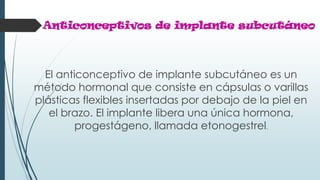 Anticonceptivos de implante subcutáneo
El anticonceptivo de implante subcutáneo es un
método hormonal que consiste en cápsulas o varillas
plásticas flexibles insertadas por debajo de la piel en
el brazo. El implante libera una única hormona,
progestágeno, llamada etonogestrel.
 