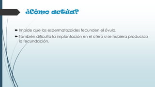 ¿Cómo actúa?
 Impide que los espermatozoides fecunden el óvulo.
 También dificulta la implantación en el útero si se hubiera producido
la fecundación.
 