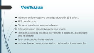 Ventajas
 Método anticonceptivo de larga duración (3-5 años).
 99% de eficacia.
 Discreto: sólo tú sabes que lo llevas.
 Cómodo: es un dispositivo práctico y fácil.
 También es eficaz en caso de vómitos o diarreas, al contrario
que la píldora
 Es un anticonceptivo reversible
 No interfiere en la espontaneidad de las relaciones sexuales
 