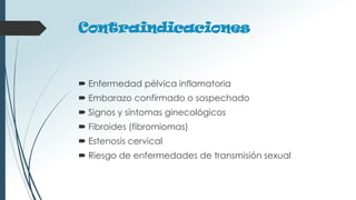 Contraindicaciones
 Enfermedad pélvica inflamatoria
 Embarazo confirmado o sospechado
 Signos y síntomas ginecológicos
 Fibroides (fibromiomas)
 Estenosis cervical
 Riesgo de enfermedades de transmisión sexual
 