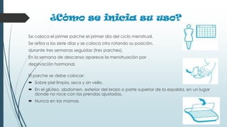 ¿Cómo se inicia su uso?
Se coloca el primer parche el primer día del ciclo menstrual.
Se retira a los siete días y se coloca otro rotando su posición,
durante tres semanas seguidas (tres parches).
En la semana de descanso aparece la menstruación por
deprivación hormonal.
El parche se debe colocar:
 Sobre piel limpia, seca y sin vello.
 En el glúteo, abdomen, exterior del brazo o parte superior de la espalda, en un lugar
donde no roce con las prendas ajustadas.
 Nunca en las mamas.
 