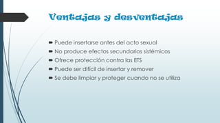 Ventajas y desventajas
 Puede insertarse antes del acto sexual
 No produce efectos secundarios sistémicos
 Ofrece protección contra las ETS
 Puede ser difícil de insertar y remover
 Se debe limpiar y proteger cuando no se utiliza
 