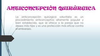 ANTICONCEPCIÓN QUIRÚRGICA
La anticoncepción quirúrgica voluntaria es un
procedimiento anticonceptivo altamente popular y
bien establecido, que se ofrece a la pareja que no
desea más hijos y es una protección más eficaz contra
el embarazo.
 
