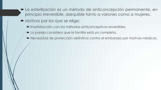  La esterilización es un método de anticoncepción permanente, en
principio irreversible, asequible tanto a varones como a mujeres.
 Motivos por los que se elige:
 Insatisfacción con los métodos anticonceptivos reversibles.
 La pareja considera que la familia está ya completa.
 Necesidad de protección definitiva contra el embarazo por motivos médicos.
 