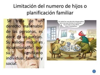 Limitación del numero de hijos o
          planificación familiar
 Se trata de un
derecho inalienable
de las personas, es
decir, de las parejas.
Su validez moral es
incuestionable por
su         significado
individual, familiar y
social.
 