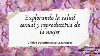 Explorando la salud
sexual y reproductiva de
la mujer
Unidad Docente sector 2 Zaragoza
Inés Moreno R2
Patricia Sebastian R1
Mª Pilar Utrillas R1
 