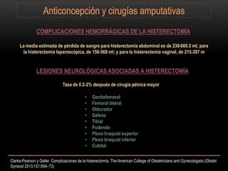 COMPLICACIONES HEMORRÁGICAS DE LA HISTERECTOMÍA
La media estimada de pérdida de sangre para histerectomía abdominal es de 238-660.5 ml; para
la histerectomía laparoscópica, de 156-568 ml; y para la histerectomía vaginal, de 215-287 m
LESIONES NEUROLÓGICAS ASOCIADAS A HISTERECTOMÍA
Tasa de 0.2-2% después de cirugía pélvica mayor
• Genitofemoral
• Femoral lateral
• Obturador
• Safeno
• Tibial
• Pudendo
• Plexo braquial superior
• Plexo braquial inferior
• Cubital
Clarke-Pearson y Geller. Complicaciones de la histerectomía. The American College of Obstetricians and Gynecologists (Obstet
Gynecol 2013;121:654–73)
 