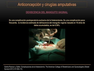 DEHISCENCIA DEL MANGUITO VAGINAL
Es una complicación postoperatoria exclusiva de la histerectomía. Es una complicación poco
frecuente, la incidencia estimada de dehiscencia del manguito vaginal, basada en 10 años de
datos acumulados, es de 0.39%.
Clarke-Pearson y Geller. Complicaciones de la histerectomía. The American College of Obstetricians and Gynecologists (Obstet
Gynecol 2013;121:654–73)
 