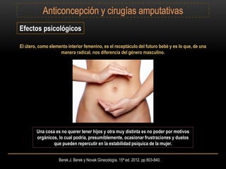 Berek J. Berek y Novak Ginecología. 15ª ed. 2012. pp 803-840.
El útero, como elemento interior femenino, es el receptáculo del futuro bebé y es lo que, de una
manera radical, nos diferencia del género masculino.
Efectos psicológicos
Una cosa es no querer tener hijos y otra muy distinta es no poder por motivos
orgánicos, lo cual podría, presumiblemente, ocasionar frustraciones y duelos
que pueden repercutir en la estabilidad psíquica de la mujer.
 