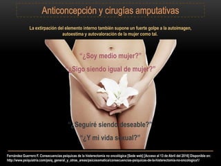 Fernández Guerrero F. Consecuencias psíquicas de la histerectomía no oncológica [Sede web] [Acceso al 13 de Abril del 2016] Disponible en:
http://www.psiquiatria.com/psiq_general_y_otras_areas/psicosomatica/consecuencias-psiquicas-de-la-histerectomia-no-oncologica1/
La extirpación del elemento interno también supone un fuerte golpe a la autoimagen,
autoestima y autovaloración de la mujer como tal.
“¿Sigo siendo igual de mujer?”
“¿Soy medio mujer?”
“¿Seguiré siendo deseable?”
“¿Y mi vida sexual?”
 