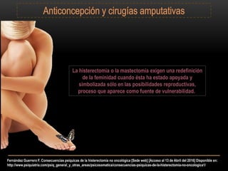 Fernández Guerrero F. Consecuencias psíquicas de la histerectomía no oncológica [Sede web] [Acceso al 13 de Abril del 2016] Disponible en:
http://www.psiquiatria.com/psiq_general_y_otras_areas/psicosomatica/consecuencias-psiquicas-de-la-histerectomia-no-oncologica1/
La histerectomía o la mastectomía exigen una redefinición
de la feminidad cuando ésta ha estado apoyada y
simbolizada sólo en las posibilidades reproductivas,
proceso que aparece como fuente de vulnerabilidad.
 