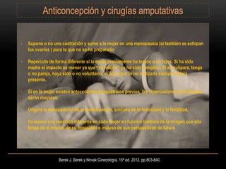 Berek J. Berek y Novak Ginecología. 15ª ed. 2012. pp 803-840.
- Supone o no una castración y sume a la mujer en una menopausia (si también se extirpan
los ovarios ) para la que no se ha preparado
- Repercute de forma diferente si la mujer previamente ha tenido o no hijos. Si ha sido
madre el impacto es menor ya que “su misión” ya ha sido cumplida. Si es nulípara, tenga
o no pareja, haya sido o no voluntario, el duelo por lo no realizado siempre estará
presente.
- Si en la mujer existen antecedentes psiquiátricos previos, las repercusiones psicológicas
serán mayores.
- Origina la desaparición de la menstruación, símbolo de la feminidad y la fertilidad.
- Ocasiona una reacción diferente en cada mujer en función también de la imagen que ella
tenga de sí misma, de su feminidad e incluso de sus perspectivas de futuro
 