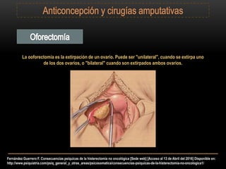 Fernández Guerrero F. Consecuencias psíquicas de la histerectomía no oncológica [Sede web] [Acceso al 13 de Abril del 2016] Disponible en:
http://www.psiquiatria.com/psiq_general_y_otras_areas/psicosomatica/consecuencias-psiquicas-de-la-histerectomia-no-oncologica1/
La ooforectomía es la extirpación de un ovario. Puede ser "unilateral", cuando se extirpa uno
de los dos ovarios, o "bilateral" cuando son extirpados ambos ovarios.
 