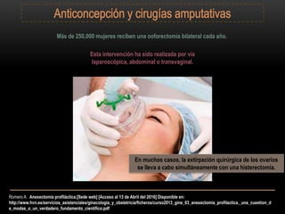 Romero A. Anexectomía profiláctica.[Sede web] [Acceso al 13 de Abril del 2016] Disponible en:
http://www.hvn.es/servicios_asistenciales/ginecologia_y_obstetricia/ficheros/curso2013_gine_03_anexectomia_profilactica._una_cuestion_d
e_modas_o_un_verdadero_fundamento_cientifico.pdf
Más de 250,000 mujeres reciben una ooforectomía bilateral cada año.
Esta intervención ha sido realizada por vía
laparoscópica, abdominal o transvaginal.
En muchos casos, la extirpación quirúrgica de los ovarios
se lleva a cabo simultáneamente con una histerectomía.
 