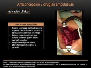 Romero A. Anexectomía profiláctica.[Sede web] [Acceso al 13 de Abril del 2016] Disponible en:
http://www.hvn.es/servicios_asistenciales/ginecologia_y_obstetricia/ficheros/curso2013_gine_03_anexectomia_profilactica._una_cuestion_d
e_modas_o_un_verdadero_fundamento_cientifico.pdf
Indicación clínica
Indicaciones apropiadas
• Mujeres con riesgo significativamente
mayor de cáncer de ovario, portadores
de mutaciones BRCA de alto riesgo
• Mujeres con endometriosis que
también sufren de quistes en los
ovarios frecuentes.
• Neoplasia benigna del ovario
• Oforectomía por elección de la
paciente.
 