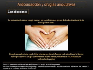 Romero A. Anexectomía profiláctica.[Sede web] [Acceso al 13 de Abril del 2016] Disponible en:
http://www.hvn.es/servicios_asistenciales/ginecologia_y_obstetricia/ficheros/curso2013_gine_03_anexectomia_profilactica._una_cuestion_d
e_modas_o_un_verdadero_fundamento_cientifico.pdf
Complicaciones
La ooforectomía es una cirugía menor y las complicaciones graves derivadas directamente de
la cirugía son raras.
Cuando se realiza junto con la histerectomía que tiene influencia en la elección de la técnica
quirúrgica como la cirugía combinada es mucho menos probable que sea realizada por
histerectomía vaginal
 