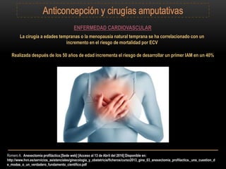 Romero A. Anexectomía profiláctica.[Sede web] [Acceso al 13 de Abril del 2016] Disponible en:
http://www.hvn.es/servicios_asistenciales/ginecologia_y_obstetricia/ficheros/curso2013_gine_03_anexectomia_profilactica._una_cuestion_d
e_modas_o_un_verdadero_fundamento_cientifico.pdf
ENFERMEDAD CARDIOVASCULAR
La cirugía a edades tempranas o la menopausia natural temprana se ha correlacionado con un
incremento en el riesgo de mortalidad por ECV
Realizada después de los 50 años de edad incrementa el riesgo de desarrollar un primer IAM en un 40%
 