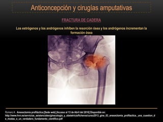Romero A. Anexectomía profiláctica.[Sede web] [Acceso al 13 de Abril del 2016] Disponible en:
http://www.hvn.es/servicios_asistenciales/ginecologia_y_obstetricia/ficheros/curso2013_gine_03_anexectomia_profilactica._una_cuestion_d
e_modas_o_un_verdadero_fundamento_cientifico.pdf
FRACTURA DE CADERA
Los estrógenos y los andrógenos inhiben la resorción ósea y los andrógenos incrementan la
formación ósea
 