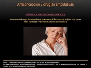 Romero A. Anexectomía profiláctica.[Sede web] [Acceso al 13 de Abril del 2016] Disponible en:
http://www.hvn.es/servicios_asistenciales/ginecologia_y_obstetricia/ficheros/curso2013_gine_03_anexectomia_profilactica._una_cuestion_d
e_modas_o_un_verdadero_fundamento_cientifico.pdf
DEMENCIA Y ENFERMEDAD DE PARKINSON
Incremento del riesgo de demencia y de enfermedad de Parkinson en mujeres a las que se
había practicado ooforectomía antes de la menopausia
 