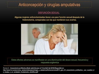 Romero A. Anexectomía profiláctica.[Sede web] [Acceso al 13 de Abril del 2016] Disponible en:
http://www.hvn.es/servicios_asistenciales/ginecologia_y_obstetricia/ficheros/curso2013_gine_03_anexectomia_profilactica._una_cuestion_d
e_modas_o_un_verdadero_fundamento_cientifico.pdf
DISFUNCIÓN SEXUAL
Algunas mujeres ooforectomizadas tienen una peor función sexual después de la
histerectomía, comparadas con las que mantienen sus ovarios.
Estos efectos adversos se manifiestan en una disminución del deseo sexual, frecuencia y
respuesta orgásmica
 