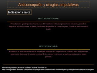 Indicación clínica
PENECTOMIA PARCIAL:
Procedimiento quirúrgico de elección para el tratamiento del tumor primario de carcinoma, cuando la
biopsia de la lesión cercana al glande confirma el diagnostico de cáncer de pene. Permite al paciente orinar
de pie.
PENECTOMIA TOTAL:
Cuando no se presenta metástasis en los ganglios linfáticos. La amputación se realiza a nivel del ligamento
suspensorio sin resecar la sección proximal de los cuerpos cavernosos, el paciente queda con un meato
perineal.
Penectomía [Sede web] [Acceso al 13 de Abril del 2016] Disponible en:
https://urologiarosario.wordpress.com/informacion-para-pacientes/consentimientos-informados/pene-y-uretra/penectomia-amputacion-del-pene/
 