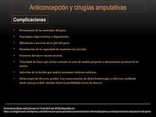 Complicaciones
• Persistencia de las molestias del pene.
• Neuralgias, hiperestesias o hipoestesias.
• Hinchazón o necrosis de la piel del pene.
• Disminución de la capacidad de mantener la erección.
• Estenosis del nuevo meato uretral.
• Necesidad de tener que orinar sentado en caso de muñón pequeño o abocamiento perineal de la
uretra.
• Infección de la herida que podría ocasionar defectos estéticos.
• Hemorragia de diversos grados. Las consecuencias de dicha hemorragia es diversa, oscilando
desde una gravedad mínima hasta la posibilidad cierta de muerte.
Penectomía [Sede web] [Acceso al 13 de Abril del 2016] Disponible en:
https://urologiarosario.wordpress.com/informacion-para-pacientes/consentimientos-informados/pene-y-uretra/penectomia-amputacion-del-pene/
 