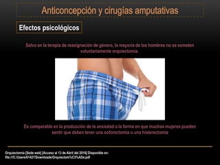 Orquiectomía [Sede web] [Acceso al 13 de Abril del 2016] Disponible en:
file:///C:/Users/61427/Downloads/Orquiectom%C3%ADa.pdf
Efectos psicológicos
Salvo en la terapia de reasignación de género, la mayoría de los hombres no se someten
voluntariamente orquiectomía.
Es comparable en la producción de la ansiedad a la forma en que muchas mujeres pueden
sentir que deben tener una ooforectomía o una histerectomía
 