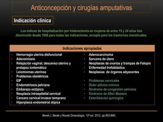 Berek J. Berek y Novak Ginecología. 15ª ed. 2012. pp 803-840.
Indicación clínica
Los índices de hospitalización por histerectomía en mujeres de entre 15 y 24 años han
disminuido desde 1998 para todas las indicaciones, excepto para los trastornos menstruales.
Indicaciones apropiadas
• Hemorragia uterina disfuncional
• Adenomiosis
• Relajación vaginal, descenso uterino y
prolapso sintomático
• Leiomiomas uterinos
• Problemas obstétricos
• EIP
• Endometriosis pelviana
• Embarazo ectópico
• Neoplasia intraepitelial cervical
• Cancero cervical invasor temprano
• Hiperplasia endometrial atípica
• Adenocarcinoma
• Sarcoma de útero
• Neoplasias de ovarios y trompas de Falopio
• Enfermedad trofoblástica
• Neoplasias de órganos adyacentes
• Problemas cervicales
• Dolor pélvico crónico
• Síndrome de congestión pelviana
• Síndrome de Allen Masters
• Esterilización quirúrgica
 