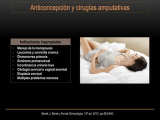 Berek J. Berek y Novak Ginecología. 15ª ed. 2012. pp 803-840.
Indicaciones inapropiadas
• Manejo de la menopausia
• Leucorrea y cervicitis cronica
• Dismenorrea primaria
• Sindrome premenstrual
• Incontinencia urinaria leve
• Citologia cervical o vaginal anormal
• Displasia cervical
• Multiples problemas menores
 