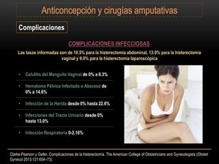 Clarke-Pearson y Geller. Complicaciones de la histerectomía. The American College of Obstetricians and Gynecologists (Obstet
Gynecol 2013;121:654–73)
Complicaciones
COMPLICACIONES INFECCIOSAS
Las tasas informadas son de 10.5% para la histerectomía abdominal, 13.0% para la histerectomía
vaginal y 9.0% para la histerectomía laparoscópica
• Celulitis del Manguito Vaginal de 0% a 8.3%
• Hematoma Pélvico Infectado o Absceso de
0% a 14.6%
• Infección de la Herida desde 0% hasta 22.6%
• Infecciones del Tracto Urinario desde 0%
hasta 13.0%
• Infección Respiratoria 0-2.16%
 