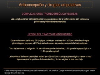 COMPLICACIONES TROMBOEMBÓLICO VENOSAS
Las complicaciones tromboembólico venosas después de la histerectomía son comunes y
pueden ser potencialmente mortales
LESIÓN DEL TRACTO GENITOURINARIO
Ocurren lesiones del tracto GU (vejiga o uréter) en una tasa de 1 a 2% en todas las cirugías
ginecológicas mayores, el 75% de estas lesiones se producen durante la histerectomía.
Tasa de lesión de la vejiga del 1% para histerectomía abdominal, 2.1% para la laparoscópica, y
1.2% para la vaginal
La incidencia de lesión ureteral se estima en 0.05-0.5% en la cirugía ginecológica, siendo la ruta
laparoscópica la que tiene la tasa más alta, y la ruta vaginal la tasa más baja.
Clarke-Pearson y Geller. Complicaciones de la histerectomía. The American College of Obstetricians and Gynecologists (Obstet
Gynecol 2013;121:654–73)
 