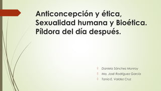 Anticoncepción y ética, 
Sexualidad humana y Bioética. 
Píldora del día después. 
 Daniela Sánchez Monroy 
 Ma. José Rodríguez García 
 Tania E. Valdez Cruz 
 