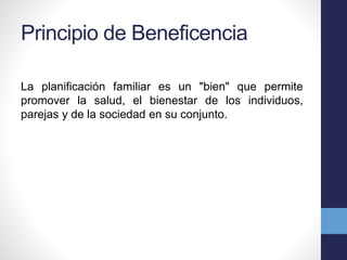 Principio de Beneficencia 
La planificación familiar es un "bien" que permite 
promover la salud, el bienestar de los individuos, 
parejas y de la sociedad en su conjunto. 
 