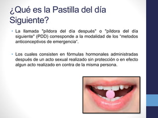 ¿Qué es la Pastilla del día 
Siguiente? 
• La llamada "píldora del día después" o "píldora del día 
siguiente" (PDD) corresponde a la modalidad de los “metodos 
anticonceptivos de emergencia“. 
• Los cuales consisten en fórmulas hormonales administradas 
después de un acto sexual realizado sin protección o en efecto 
algun acto realizado en contra de la misma persona. 
 
