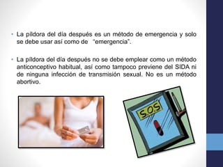 • La píldora del día después es un método de emergencia y solo 
se debe usar así como de “emergencia”. 
• La píldora del día después no se debe emplear como un método 
anticonceptivo habitual, así como tampoco previene del SIDA ni 
de ninguna infección de transmisión sexual. No es un método 
abortivo. 
 