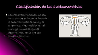  Muchos anticonceptivos, no sonMuchos anticonceptivos, no son
tales, porque en lugar de impedirtales, porque en lugar de impedir
el encuentro entre el òvulo y elel encuentro entre el òvulo y el
espermatozoide, impiden que elespermatozoide, impiden que el
òvulo ya fecundado puedaòvulo ya fecundado pueda
desarrollarse, por lo que sondesarrollarse, por lo que son
tambien abortivos.tambien abortivos.
 