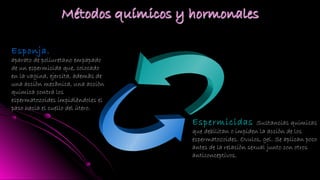 Esponja.
aparato de poliuretano empapado
de un espermicida que, colocado
en la vagina, ejercita, ademàs de
una acciòn mecànica, una acciòn
quimica contra los
espermatozoides impidièndoles el
paso hacia el cuello del ùtero.
Espermicidas Sustancias quimicas
que debilitan o impiden la acciòn de los
espermatozoides. Ovulos, gel. Se aplican poco
antes de la relaciòn sexual junto con otros
anticonceptivos.
 