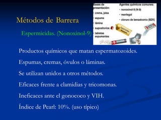 Métodos de Barrera
Espermicidas. (Nonoxinol-9)
Productos químicos que matan espermatozoides.
Espumas, cremas, óvulos o láminas.
Se utilizan unidos a otros métodos.
Eficaces frente a clamidias y tricomonas.
Ineficaces ante el gonococo y VIH.
Índice de Pearl: 10%. (uso típico)
 