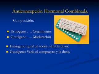 Anticoncepción Hormonal Combinada.
 Estrógeno …. Crecimiento
 Gestágeno …. Maduración
Composición.
 Estrógeno Igual en todos, varia la dosis.
 Gestágeno Varia el compuesto y la dosis.
 
