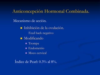 Anticoncepción Hormonal Combinada.
 Inhibición de la ovulación.
Feed back negativo
 Modificando
 Trompa
 Endometrio
 Moco cervical
Mecanismo de acción.
Índice de Pearl: 0.3% al 8%.
 