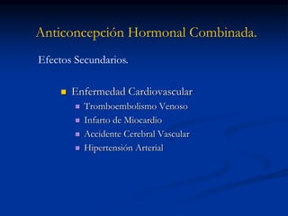 Anticoncepción Hormonal Combinada.
 Enfermedad Cardiovascular
 Tromboembolismo Venoso
 Infarto de Miocardio
 Accidente Cerebral Vascular
 Hipertensión Arterial
Efectos Secundarios.
 