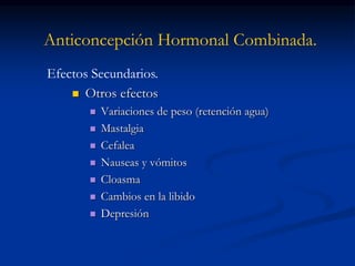 Anticoncepción Hormonal Combinada.
 Otros efectos
 Variaciones de peso (retención agua)
 Mastalgia
 Cefalea
 Nauseas y vómitos
 Cloasma
 Cambios en la libido
 Depresión
Efectos Secundarios.
 