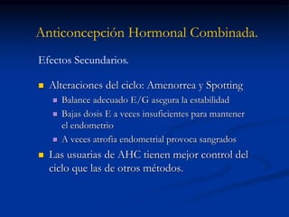 Anticoncepción Hormonal Combinada.
 Alteraciones del ciclo: Amenorrea y Spotting
 Balance adecuado E/G asegura la estabilidad
 Bajas dosis E a veces insuficientes para mantener
el endometrio
 A veces atrofia endometrial provoca sangrados
 Las usuarias de AHC tienen mejor control del
ciclo que las de otros métodos.
Efectos Secundarios.
 