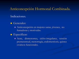Anticoncepción Hormonal Combinada.
 Generales:
 Anticoncepción en mujeres sanas, jóvenes, no
fumadoras y motivadas.
 Específicas:
 Acne, dismenorrea, ciclos irregulares, tensión
premenstrual, menorragia, endometriosis, quistes
ováricos funcionales.
Indicaciones.
 