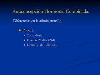 Anticoncepción Hormonal Combinada.
 Píldora:
 Toma diaria.
 Durante 21 días (24d)
 Descanso de 7 días (4d)
Diferencias en la administración.
 