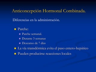 Anticoncepción Hormonal Combinada.
 Parche:
 Parche semanal.
 Durante 3 semanas
 Descanso de 7 días
 La vía transdérmica evita el paso entero-hepático
 Pueden producirse reacciones locales
Diferencias en la administración.
 