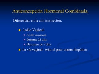 Anticoncepción Hormonal Combinada.
 Anillo Vaginal:
 Anillo mensual.
 Durante 21 días
 Descanso de 7 días
 La vía vaginal evita el paso entero-hepático
Diferencias en la administración.
 
