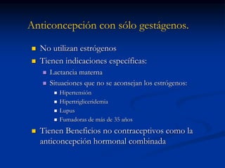 Anticoncepción con sólo gestágenos.
 No utilizan estrógenos
 Tienen indicaciones específicas:
 Lactancia materna
 Situaciones que no se aconsejan los estrógenos:
 Hipertensión
 Hipertrigliceridemia
 Lupus
 Fumadoras de más de 35 años
 Tienen Beneficios no contraceptivos como la
anticoncepción hormonal combinada
 