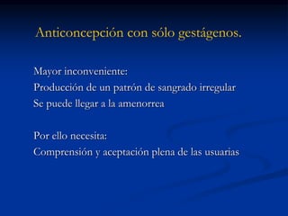 Anticoncepción con sólo gestágenos.
Mayor inconveniente:
Producción de un patrón de sangrado irregular
Se puede llegar a la amenorrea
Por ello necesita:
Comprensión y aceptación plena de las usuarias
 